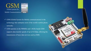 GSMGlobal systems for
Mobile Communications
 GSM (Global System for Mobile communications) is the
technology that underpins most of the world's mobile phone
networks
 GSM operates in the 900MHz and 1.8GHz bands GSM
supports data transfer speeds of up to 9.6 kbps, allowing the
transmission of basic data services such as SMS.
 