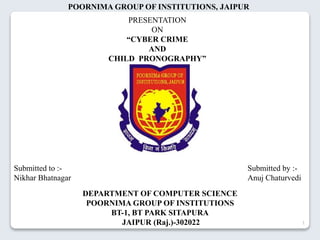 Submitted to :-
Nikhar Bhatnagar
Submitted by :-
Anuj Chaturvedi
1
PRESENTATION
ON
“CYBER CRIME
AND
CHILD PRONOGRAPHY”
POORNIMA GROUP OF INSTITUTIONS, JAIPUR
DEPARTMENT OF COMPUTER SCIENCE
POORNIMA GROUP OF INSTITUTIONS
BT-1, BT PARK SITAPURA
JAIPUR (Raj.)-302022
 