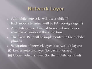  All mobile networks will use mobile IP
 Each mobile terminal will be FA (Foreign Agent)
 A mobile can be attached to several mobiles or
wireless networks at the same time
 The fixed IPv6 will be implemented in the mobile
phones
 Separation of network layer into two sub-layers:
(i) Lower network layer (for each interface)
(ii) Upper network layer (for the mobile terminal)
 