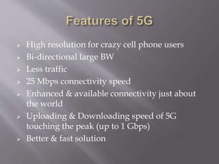  High resolution for crazy cell phone users
 Bi-directional large BW
 Less traffic
 25 Mbps connectivity speed
 Enhanced & available connectivity just about
the world
 Uploading & Downloading speed of 5G
touching the peak (up to 1 Gbps)
 Better & fast solution
 