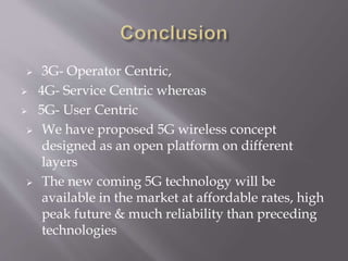  3G- Operator Centric,
 4G- Service Centric whereas
 5G- User Centric
 We have proposed 5G wireless concept
designed as an open platform on different
layers
 The new coming 5G technology will be
available in the market at affordable rates, high
peak future & much reliability than preceding
technologies
 