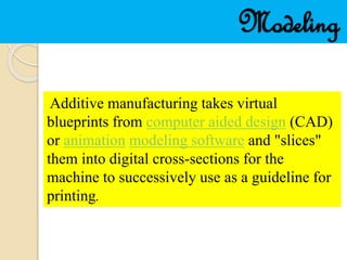 Modeling
Additive manufacturing takes virtual
blueprints from computer aided design (CAD)
or animation modeling software and "slices"
them into digital cross-sections for the
machine to successively use as a guideline for
printing.
 