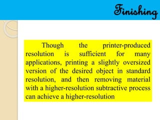 Finishing
Though the printer-produced
resolution is sufficient for many
applications, printing a slightly oversized
version of the desired object in standard
resolution, and then removing material
with a higher-resolution subtractive process
can achieve a higher-resolution
 