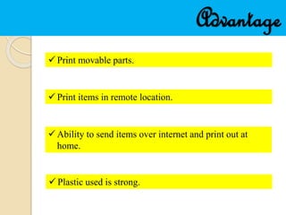 Advantage
 Print movable parts.
 Print items in remote location.
 Ability to send items over internet and print out at
home.
 Plastic used is strong.
 