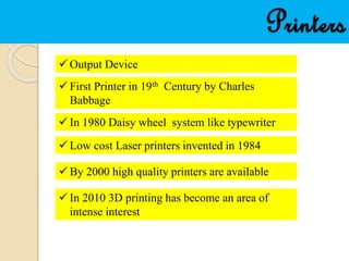 Printers
 Output Device
 First Printer in 19th Century by Charles
Babbage
 In 1980 Daisy wheel system like typewriter
 Low cost Laser printers invented in 1984
 By 2000 high quality printers are available
 In 2010 3D printing has become an area of
intense interest
 