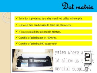 Dot matrix
 Each dot is produced by a tiny metal rod called wire or pin.
 Up to 48 pins can be used to form the characters.
 It is also called line dot matrix printers.
 Capable of printing up to 1000 cps.
 Capable of printing 800 pages/hour
 