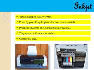 Inkjet
 First developed in early 1950s.
 Prints by propelling droplets of ink on print materials.
 Produces 64,000 to 165,000 droplets per seconds.
 They can print finer and smoother.
 Commonly used.
 