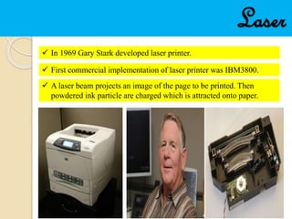 Laser
 In 1969 Gary Stark developed laser printer.
 First commercial implementation of laser printer was IBM3800.
 A laser beam projects an image of the page to be printed. Then
powdered ink particle are charged which is attracted onto paper.
 