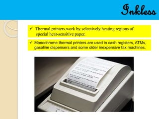 Inkless
 Thermal printers work by selectively heating regions of
special heat-sensitive paper.
 Monochrome thermal printers are used in cash registers, ATMs,
gasoline dispensers and some older inexpensive fax machines.
 