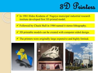 3D Printers
 In 1981 Hideo Kodama of Nagoya municipal industrial research
institute developed first 3D printed model.
 Followed by Chuck Hull in 1984 named it stereo lithography.
 3D printable models can be created with computer aided design.
 The printers were originally large expensive and highly limited.
 