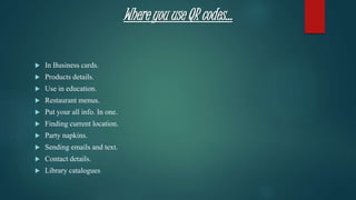 Where you use QR codes…
 In Business cards.
 Products details.
 Use in education.
 Restaurant menus.
 Put your all info. In one.
 Finding current location.
 Party napkins.
 Sending emails and text.
 Contact details.
 Library catalogues
 