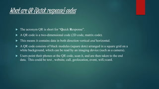 What are QR (Quick response) codes
 The acronym QR is short for “Quick Response”.
 A QR code is a two-dimensional code (2D code, matrix code).
 This means it contains data in both direction vertical and horizontal.
 A QR code consists of black modules (square dots) arranged in a square grid on a
white background, which can be read by an imaging device (such as a camera).
 Users point their phones at the QR code, scan it, and are then taken to the end
data. This could be text , website, call, geolocation, event, wifi,vcard.
 