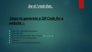 How do I create them…
Steps to generate a QR Code for a
website :-
 Find URL of desired information.
 Copy that URL.
 Go on any QR generator ( here I choose http://goqr.me ).
 Paste the URL in the desired box
 Generate it .
 And if you required then download it.
 