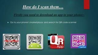 How do I scan them…
Firstly you need to download an app to your phone:-
 Go to your phone’s marketplace and search for QR code scanner
 