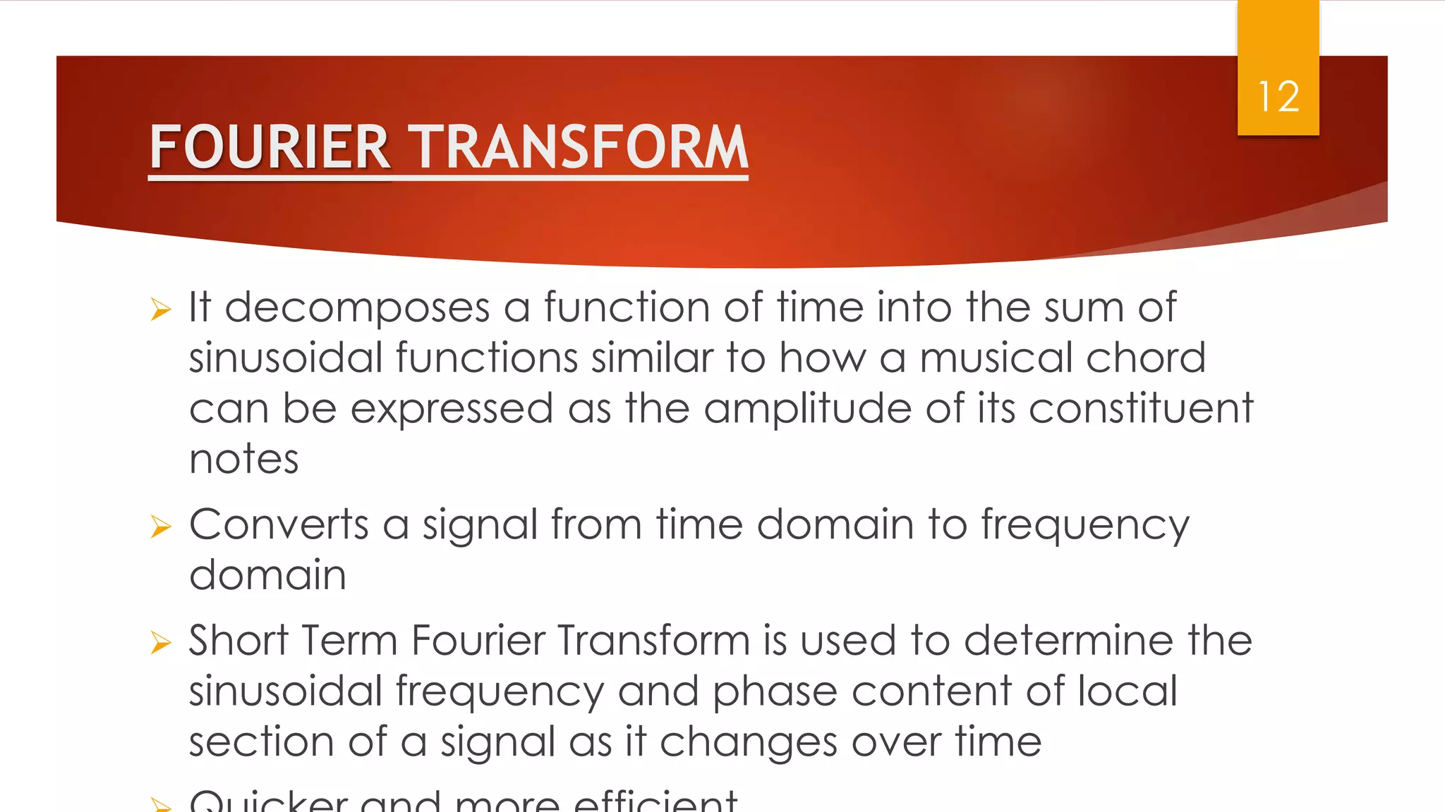 FOURIER TRANSFORM
 It decomposes a function of time into the sum of
sinusoidal functions similar to how a musical chord
can be expressed as the amplitude of its constituent
notes
 Converts a signal from time domain to frequency
domain
 Short Term Fourier Transform is used to determine the
sinusoidal frequency and phase content of local
section of a signal as it changes over time
12
 