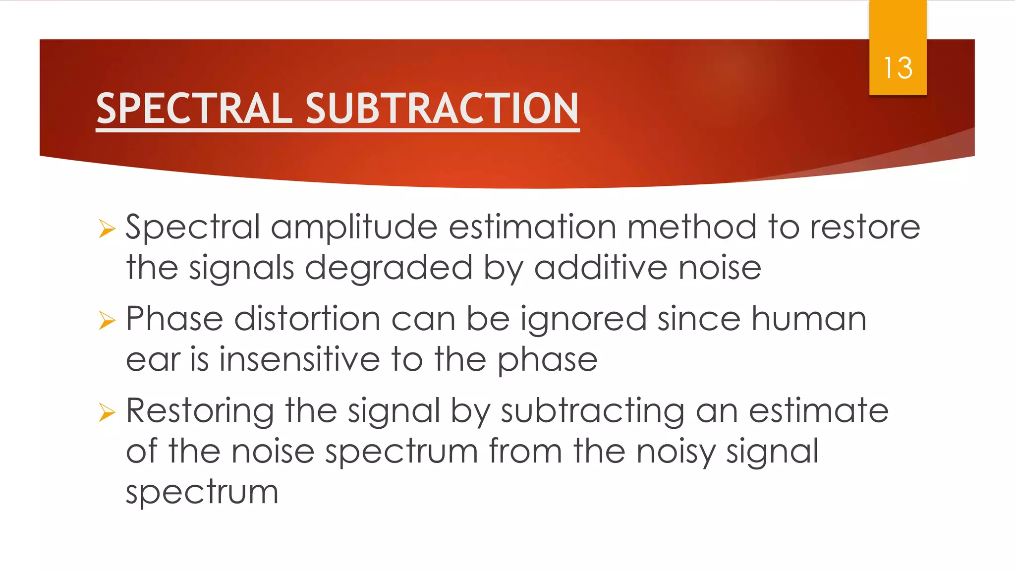 SPECTRAL SUBTRACTION
 Spectral amplitude estimation method to restore
the signals degraded by additive noise
 Phase distortion can be ignored since human
ear is insensitive to the phase
 Restoring the signal by subtracting an estimate
of the noise spectrum from the noisy signal
spectrum
13
 