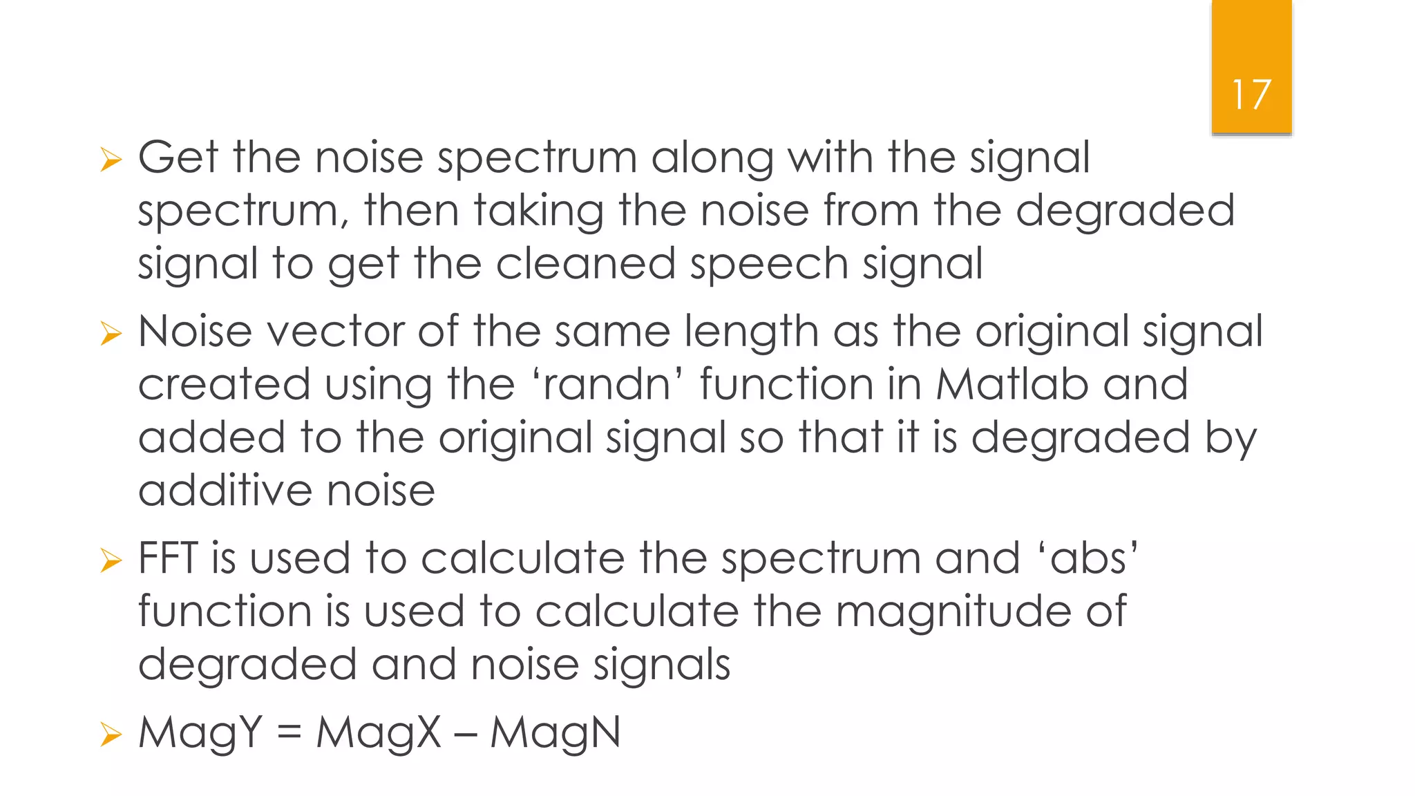 17
 Get the noise spectrum along with the signal
spectrum, then taking the noise from the degraded
signal to get the cleaned speech signal
 Noise vector of the same length as the original signal
created using the ‘randn’ function in Matlab and
added to the original signal so that it is degraded by
additive noise
 FFT is used to calculate the spectrum and ‘abs’
function is used to calculate the magnitude of
degraded and noise signals
 MagY = MagX – MagN
 