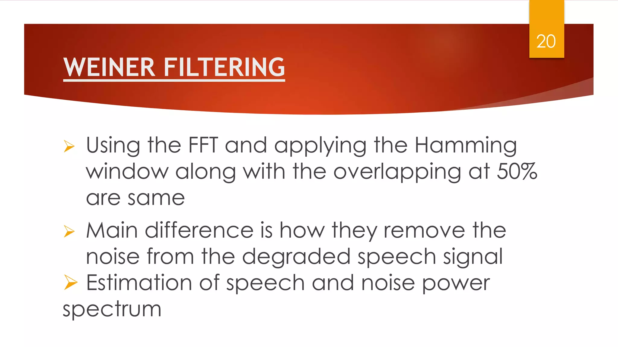 WEINER FILTERING
20
 Using the FFT and applying the Hamming
window along with the overlapping at 50%
are same
 Main difference is how they remove the
noise from the degraded speech signal
 Estimation of speech and noise power
spectrum
 