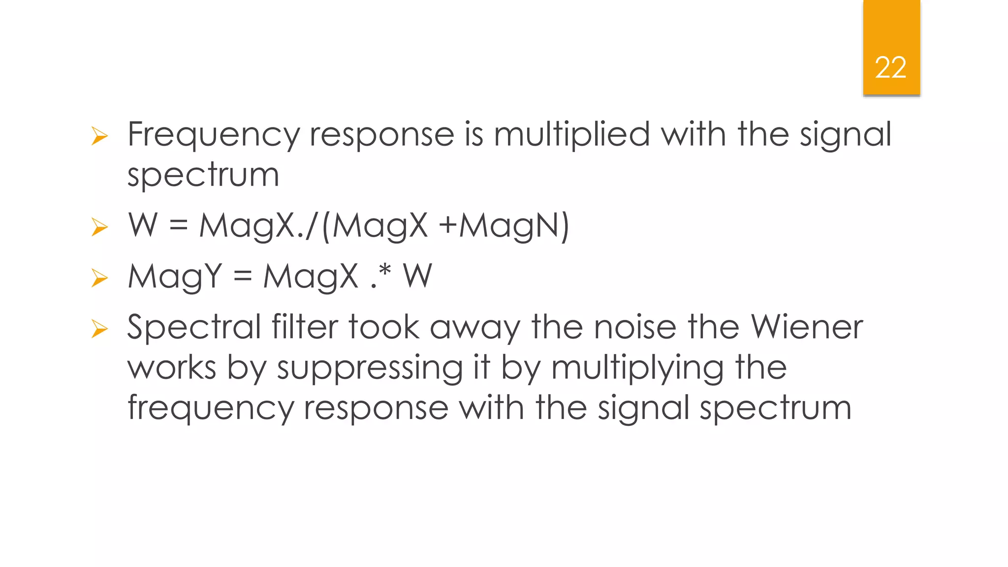22
 Frequency response is multiplied with the signal
spectrum
 W = MagX./(MagX +MagN)
 MagY = MagX .* W
 Spectral filter took away the noise the Wiener
works by suppressing it by multiplying the
frequency response with the signal spectrum
 