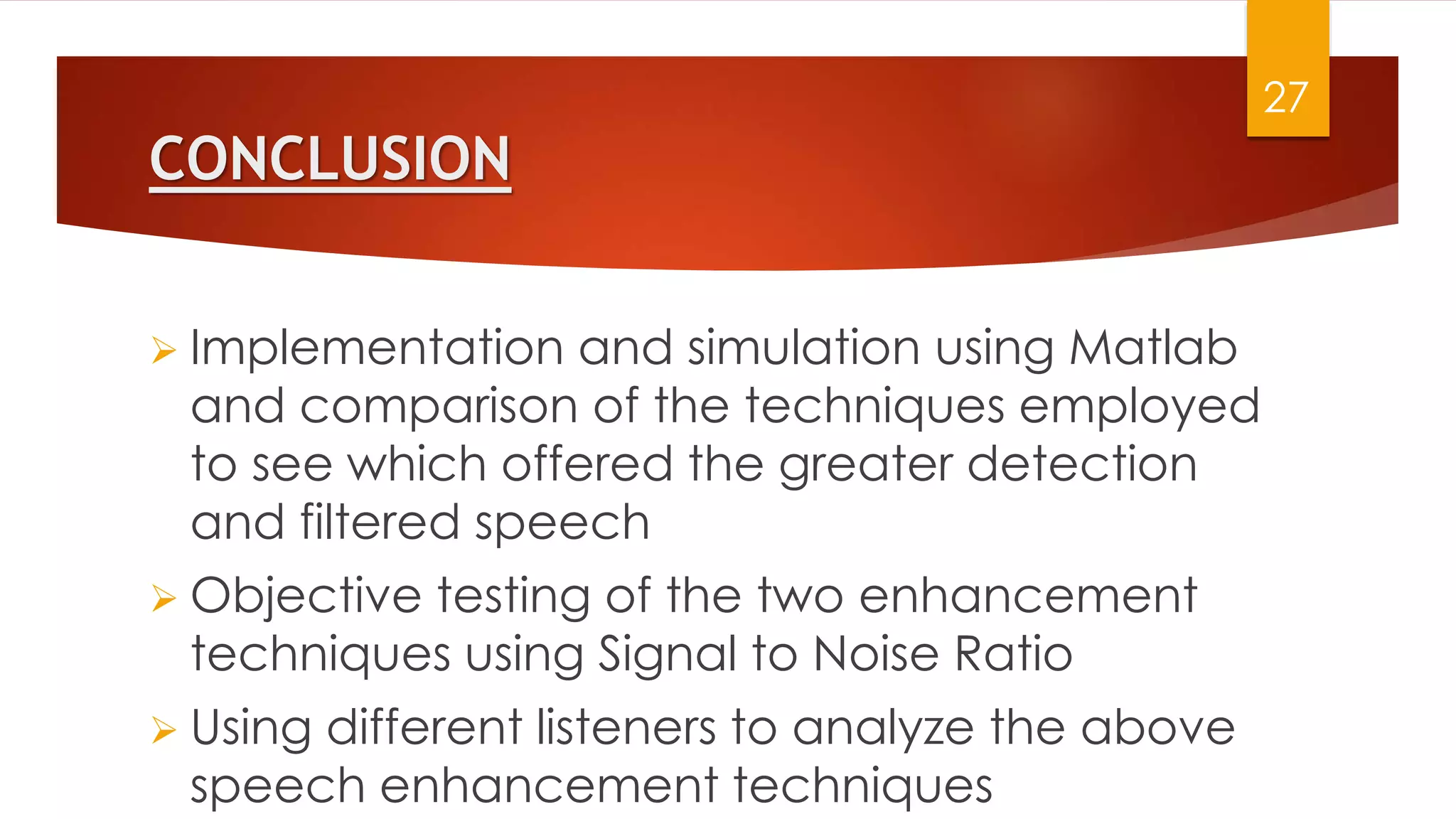 CONCLUSION
 Implementation and simulation using Matlab
and comparison of the techniques employed
to see which offered the greater detection
and filtered speech
 Objective testing of the two enhancement
techniques using Signal to Noise Ratio
 Using different listeners to analyze the above
speech enhancement techniques
27
 