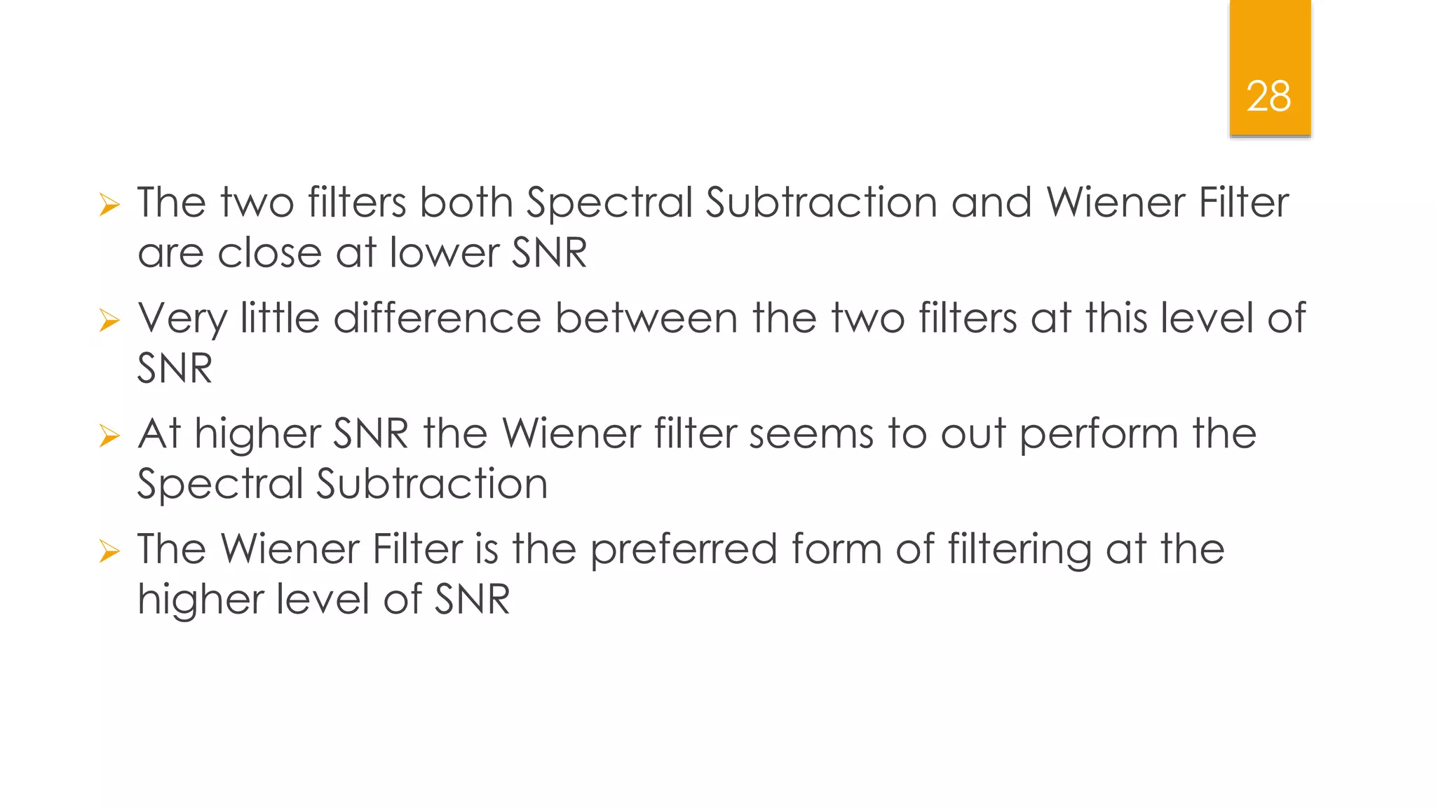 28
 The two filters both Spectral Subtraction and Wiener Filter
are close at lower SNR
 Very little difference between the two filters at this level of
SNR
 At higher SNR the Wiener filter seems to out perform the
Spectral Subtraction
 The Wiener Filter is the preferred form of filtering at the
higher level of SNR
 