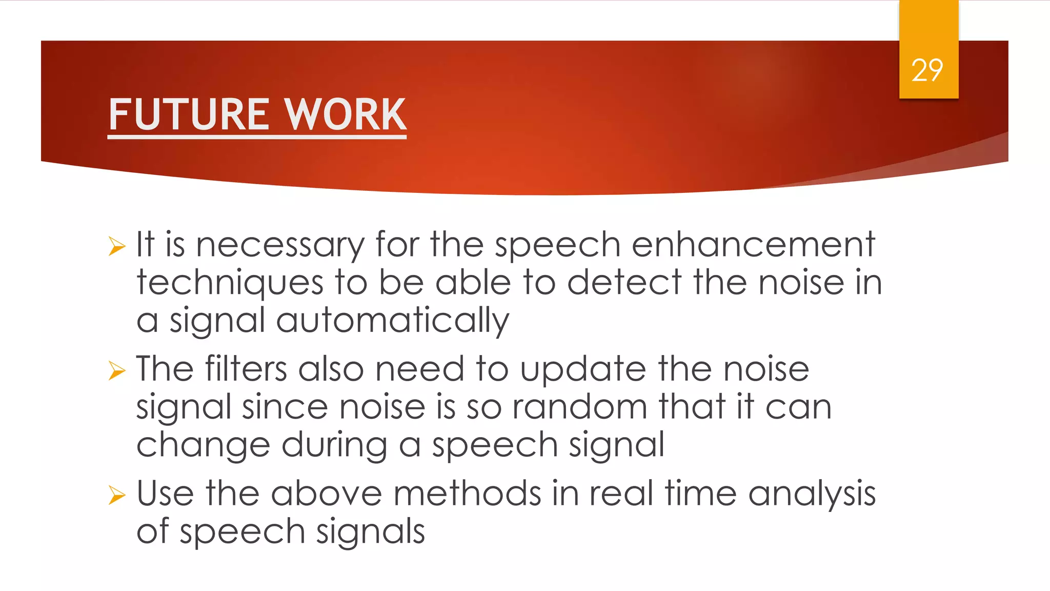 FUTURE WORK
 It is necessary for the speech enhancement
techniques to be able to detect the noise in
a signal automatically
 The filters also need to update the noise
signal since noise is so random that it can
change during a speech signal
 Use the above methods in real time analysis
of speech signals
29
 