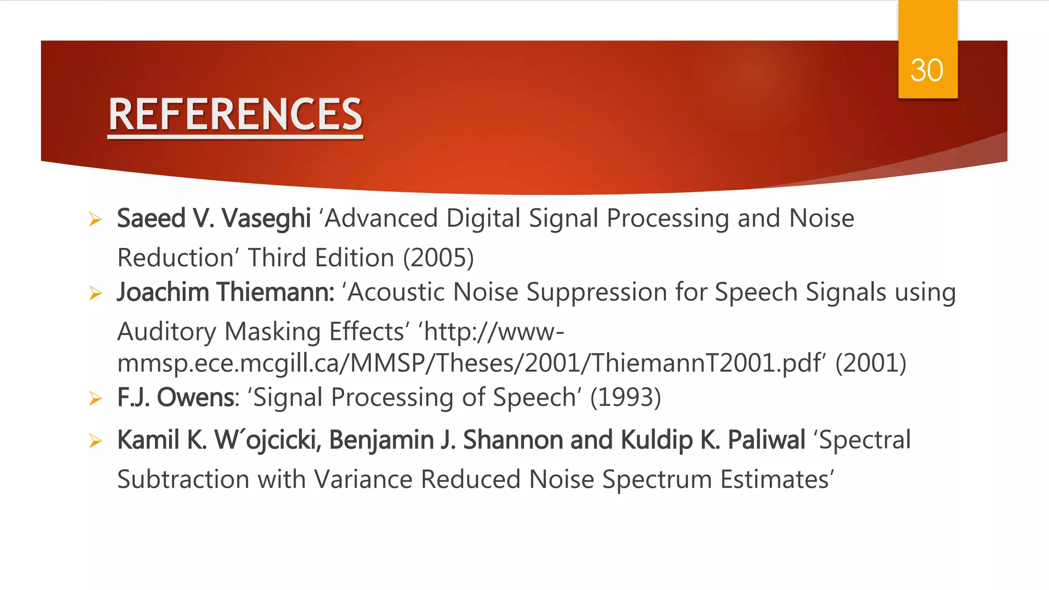 REFERENCES
 Saeed V. Vaseghi ‘Advanced Digital Signal Processing and Noise
Reduction’ Third Edition (2005)
 Joachim Thiemann: ‘Acoustic Noise Suppression for Speech Signals using
Auditory Masking Effects’ ‘http://www-
mmsp.ece.mcgill.ca/MMSP/Theses/2001/ThiemannT2001.pdf’ (2001)
 F.J. Owens: ‘Signal Processing of Speech’ (1993)
 Kamil K. W´ojcicki, Benjamin J. Shannon and Kuldip K. Paliwal ‘Spectral
Subtraction with Variance Reduced Noise Spectrum Estimates’
30
 