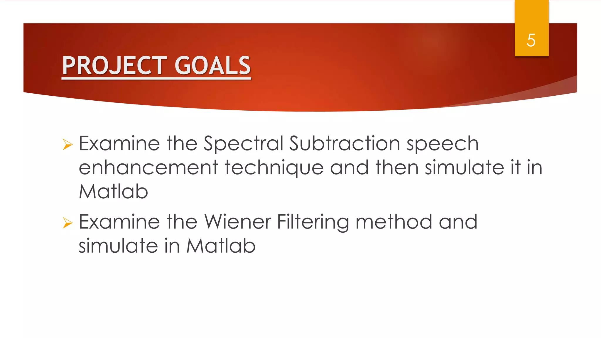 PROJECT GOALS
 Examine the Spectral Subtraction speech
enhancement technique and then simulate it in
Matlab
 Examine the Wiener Filtering method and
simulate in Matlab
5
 