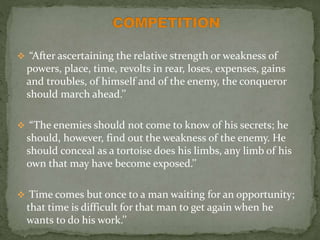  “After ascertaining the relative strength or weakness of
powers, place, time, revolts in rear, loses, expenses, gains
and troubles, of himself and of the enemy, the conqueror
should march ahead.’’
 “The enemies should not come to know of his secrets; he
should, however, find out the weakness of the enemy. He
should conceal as a tortoise does his limbs, any limb of his
own that may have become exposed.’’
 Time comes but once to a man waiting for an opportunity;
that time is difficult for that man to get again when he
wants to do his work.’’
 