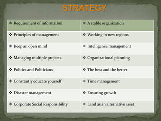  Requirement of information  A stable organization
 Principles of management  Working in new regions
 Keep an open mind  Intelligence management
 Managing multiple projects  Organizational planning
 Politics and Politicians  The best and the better
 Constantly educate yourself  Time management
 Disaster management  Ensuring growth
 Corporate Social Responsibility  Land as an alternative asset
 