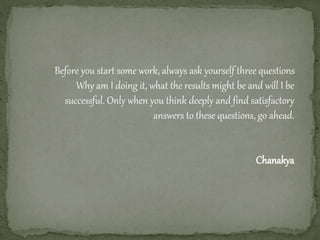 Before you start some work, always ask yourself three questions
Why am I doing it, what the results might be and will I be
successful. Only when you think deeply and find satisfactory
answers to these questions, go ahead.
Chanakya
 