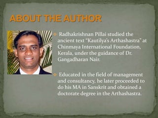  Radhakrishnan Pillai studied the
ancient text “Kautilya’s Arthashastra” at
Chinmaya International Foundation,
Kerala, under the guidance of Dr.
Gangadharan Nair.
 Educated in the field of management
and consultancy, he later proceeded to
do his MA in Sanskrit and obtained a
doctorate degree in the Arthashastra.
 