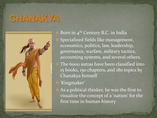  Born in 4th Century B.C. in India
 Specialized fields like management,
economics, politics, law, leadership,
governance, warfare, military tactics,
accounting systems, and several others.
 The 6000 sutras have been classified into
15 books, 150 chapters, and 180 topics by
Chanakya himself
 'Kingmaker‘
 As a political thinker, he was the first to
visualize the concept of a 'nation' for the
first time in human history
 