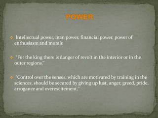  Intellectual power, man power, financial power, power of
enthusiasm and morale
 “For the king there is danger of revolt in the interior or in the
outer regions.’’
 “Control over the senses, which are motivated by training in the
sciences, should be secured by giving up lust, anger, greed, pride,
arrogance and overexcitement.’’
 