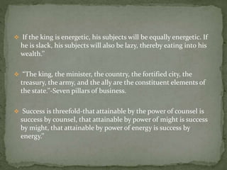  If the king is energetic, his subjects will be equally energetic. If
he is slack, his subjects will also be lazy, thereby eating into his
wealth.’’
 “The king, the minister, the country, the fortified city, the
treasury, the army, and the ally are the constituent elements of
the state.’’-Seven pillars of business.
 Success is threefold-that attainable by the power of counsel is
success by counsel, that attainable by power of might is success
by might, that attainable by power of energy is success by
energy.’’
 