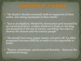  “He (leader) should constantly hold an inspection of their
works, men being inconstant in their minds.’’
 “Just as an elephant, blinded by intoxication and mounted by
an intoxicated driver, crushes whatever it finds, so the king,
not possessed of the eye of science, and blind, has risen to
destroy the citizens and the country people.’’
 “He should hear every urgent matter, not put it off. An affair
postponed becomes difficult to settle or even impossible to
settle.’’
 “Bravery, resentment, quickness and dexterity – these are the
qualities of energy.’’
 