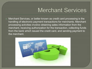  Merchant Services, or better known as credit card processing is the
handling of electronic payment transactions for merchants. Merchant
processing activities involve obtaining sales information from the
merchant, receiving authorization for the transaction, collecting funds
from the bank which issued the credit card, and sending payment to
the merchant.
 