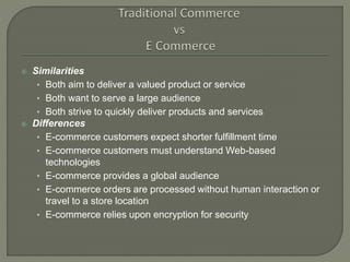 Similarities
• Both aim to deliver a valued product or service
• Both want to serve a large audience
• Both strive to quickly deliver products and services
 Differences
• E-commerce customers expect shorter fulfillment time
• E-commerce customers must understand Web-based
technologies
• E-commerce provides a global audience
• E-commerce orders are processed without human interaction or
travel to a store location
• E-commerce relies upon encryption for security
 