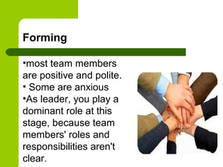 Forming
•most team members
are positive and polite.
• Some are anxious
•As leader, you play a
dominant role at this
stage, because team
members' roles and
responsibilities aren't
clear.
 