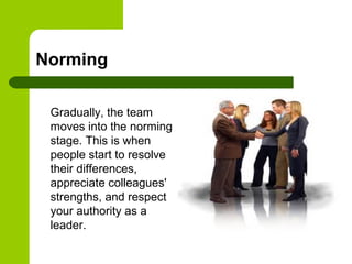 Norming
Gradually, the team
moves into the norming
stage. This is when
people start to resolve
their differences,
appreciate colleagues'
strengths, and respect
your authority as a
leader.
 