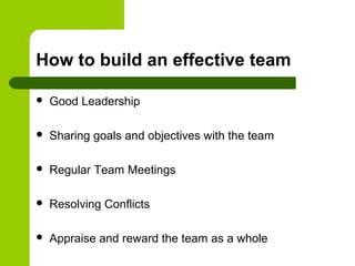 How to build an effective team
 Good Leadership
 Sharing goals and objectives with the team
 Regular Team Meetings
 Resolving Conflicts
 Appraise and reward the team as a whole
 