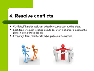 4. Resolve conflicts
 Conflicts, if handled well, can actually produce constructive ideas.
 Each team member involved should be given a chance to explain the
problem as he or she sees it.
 Encourage team members to solve problems themselves.
 