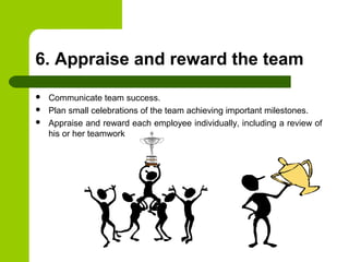 6. Appraise and reward the team
 Communicate team success.
 Plan small celebrations of the team achieving important milestones.
 Appraise and reward each employee individually, including a review of
his or her teamwork
 