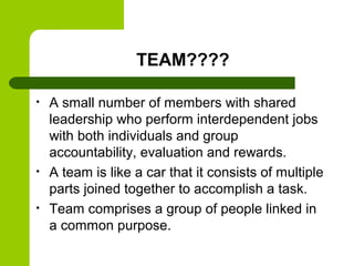TEAM????
• A small number of members with shared
leadership who perform interdependent jobs
with both individuals and group
accountability, evaluation and rewards.
• A team is like a car that it consists of multiple
parts joined together to accomplish a task.
• Team comprises a group of people linked in
a common purpose.
 