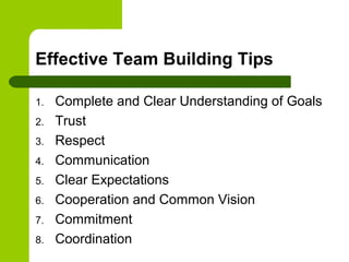 Effective Team Building Tips
1. Complete and Clear Understanding of Goals
2. Trust
3. Respect
4. Communication
5. Clear Expectations
6. Cooperation and Common Vision
7. Commitment
8. Coordination
 