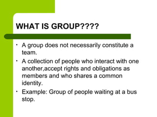 WHAT IS GROUP????
• A group does not necessarily constitute a
team.
• A collection of people who interact with one
another,accept rights and obligations as
members and who shares a common
identity.
• Example: Group of people waiting at a bus
stop.
 