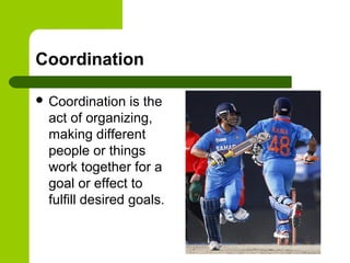 Coordination
 Coordination is the
act of organizing,
making different
people or things
work together for a
goal or effect to
fulfill desired goals.
 