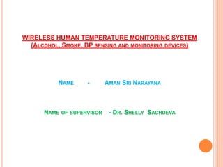 WIRELESS HUMAN TEMPERATURE MONITORING SYSTEM
(ALCOHOL, SMOKE, BP SENSING AND MONITORING DEVICES)
NAME - AMAN SRI NARAYANA
NAME OF SUPERVISOR - DR. SHELLY SACHDEVA
 