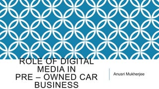 ROLE OF DIGITAL
MEDIA IN
PRE – OWNED CAR
BUSINESS
Anusri Mukherjee
 