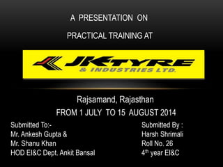 A PRESENTATION ON
PRACTICAL TRAINING AT
FROM 1 JULY TO 15 AUGUST 2014
Submitted By :
Harsh Shrimali
Roll No. 26
4th year EI&C
Rajsamand, Rajasthan
Submitted To:-
Mr. Ankesh Gupta &
Mr. Shanu Khan
HOD EI&C Dept. Ankit Bansal
 